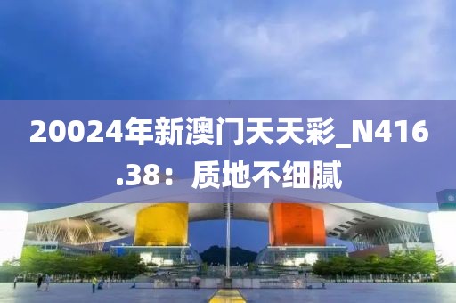 20024年新澳門天天彩_N416.38：質(zhì)地不細(xì)膩