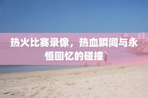 熱火比賽錄像,熱血瞬間與永恒回憶的碰撞