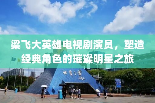 梁飛大英雄電視劇演員，塑造經(jīng)典角色的璀璨明星之旅