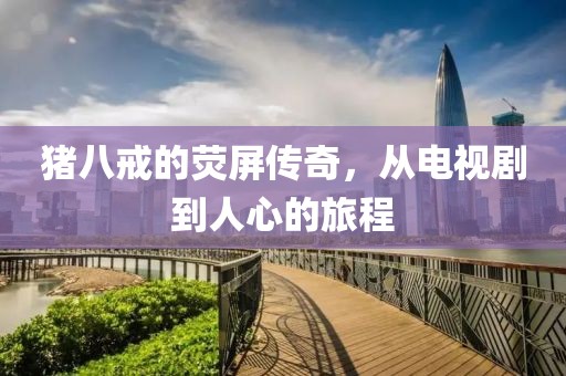 豬八戒的熒屏傳奇，從電視劇到人心的旅程