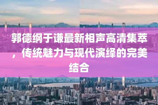 郭德綱于謙最新相聲高清集萃，傳統(tǒng)魅力與現(xiàn)代演繹的完美結(jié)合