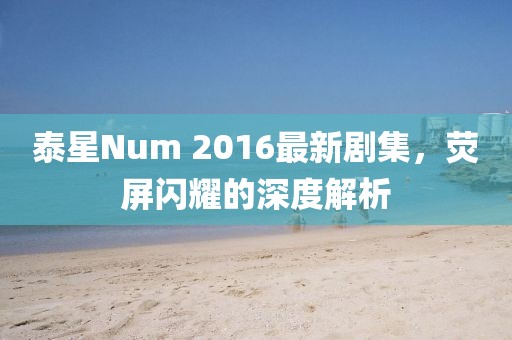 泰星Num 2016最新劇集，熒屏閃耀的深度解析