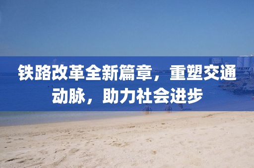 鐵路改革全新篇章，重塑交通動(dòng)脈，助力社會(huì)進(jìn)步