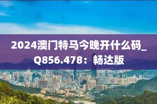 2024澳門特馬今晚開什么碼_Q856.478：暢達版