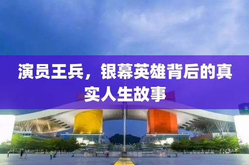 演員王兵，銀幕英雄背后的真實人生故事