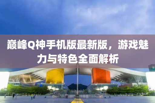 巔峰Q神手機(jī)版最新版，游戲魅力與特色全面解析