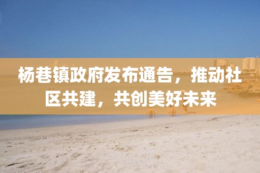 楊巷鎮(zhèn)政府發(fā)布通告，推動社區(qū)共建，共創(chuàng)美好未來
