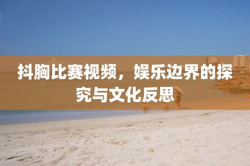 抖胸比賽視頻，娛樂邊界的探究與文化反思