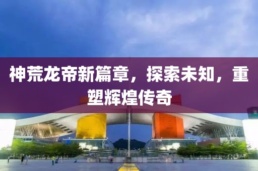 神荒龍帝新篇章，探索未知，重塑輝煌傳奇