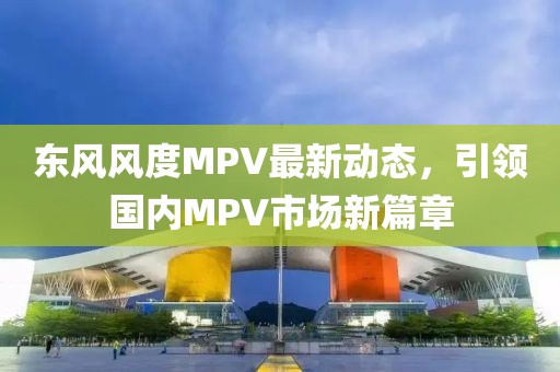 東風風度MPV最新動態(tài)，引領國內(nèi)MPV市場新篇章