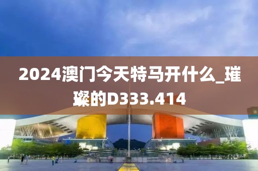 2024澳門今天特馬開什么_璀璨的D333.414