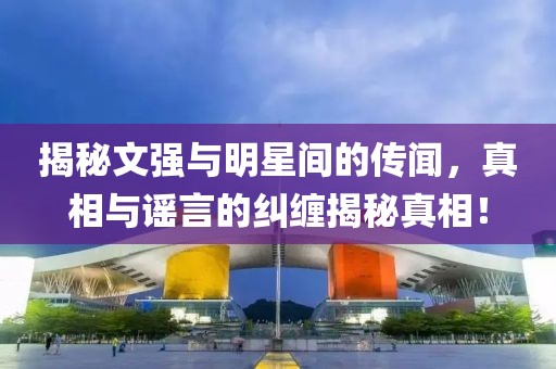 揭秘文強與明星間的傳聞，真相與謠言的糾纏揭秘真相！
