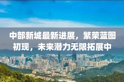 中部新城最新進(jìn)展，繁榮藍(lán)圖初現(xiàn)，未來(lái)潛力無(wú)限拓展中