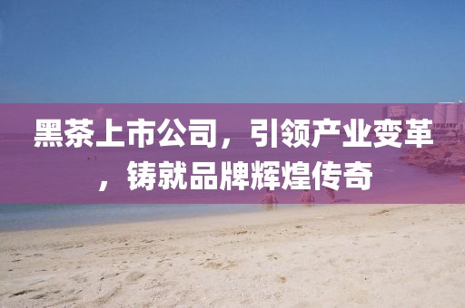 黑茶上市公司，引領(lǐng)產(chǎn)業(yè)變革，鑄就品牌輝煌傳奇