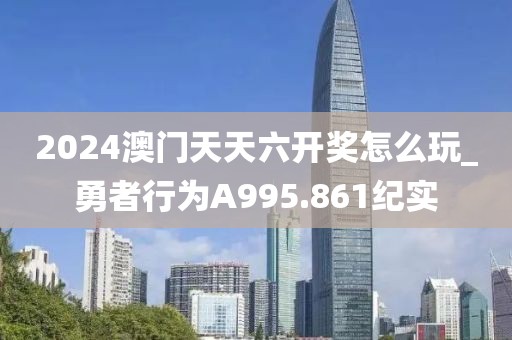2024澳門天天六開獎(jiǎng)怎么玩_勇者行為A995.861紀(jì)實(shí)
