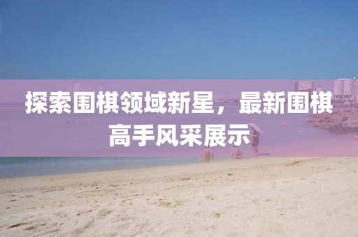 探索圍棋領(lǐng)域新星，最新圍棋高手風(fēng)采展示