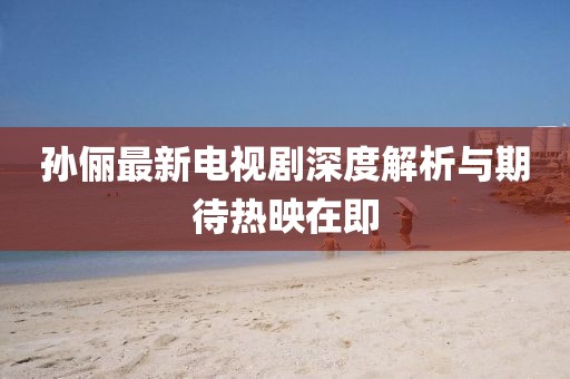 孫儷最新電視劇深度解析與期待熱映在即