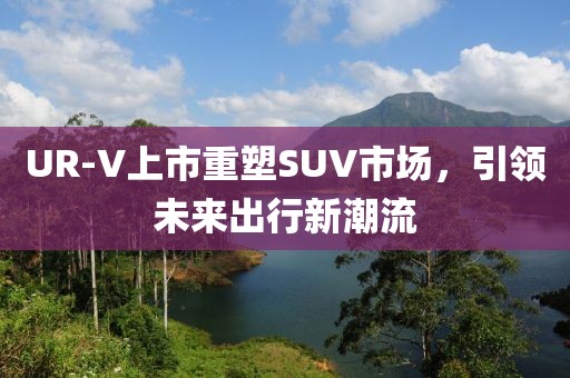 UR-V上市重塑SUV市場，引領(lǐng)未來出行新潮流