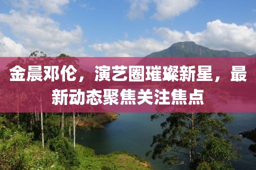金晨鄧倫，演藝圈璀璨新星，最新動態(tài)聚焦關(guān)注焦點