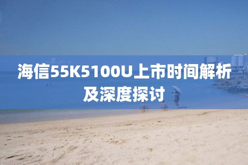 海信55K5100U上市時(shí)間解析及深度探討