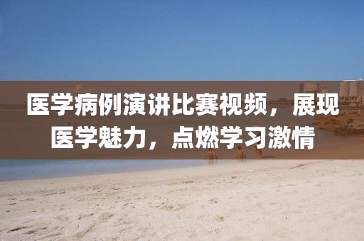 醫(yī)學(xué)病例演講比賽視頻，展現(xiàn)醫(yī)學(xué)魅力，點燃學(xué)習(xí)激情