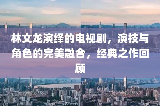林文龍演繹的電視劇，演技與角色的完美融合，經(jīng)典之作回顧