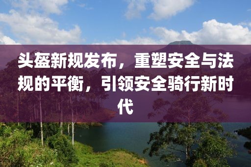 頭盔新規(guī)發(fā)布，重塑安全與法規(guī)的平衡，引領(lǐng)安全騎行新時代