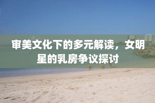 審美文化下的多元解讀，女明星的乳房爭議探討