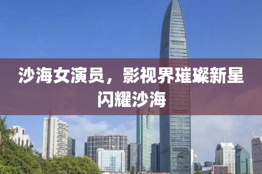 沙海女演員，影視界璀璨新星閃耀沙海
