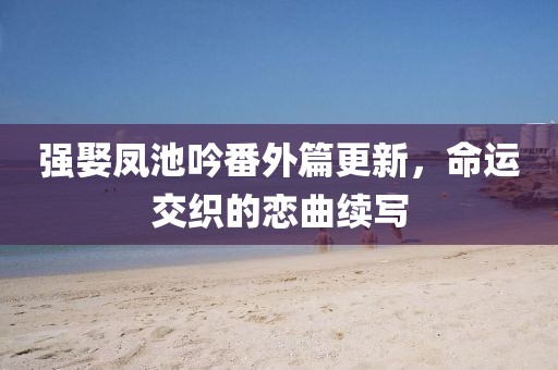 強(qiáng)娶鳳池吟番外篇更新，命運(yùn)交織的戀曲續(xù)寫