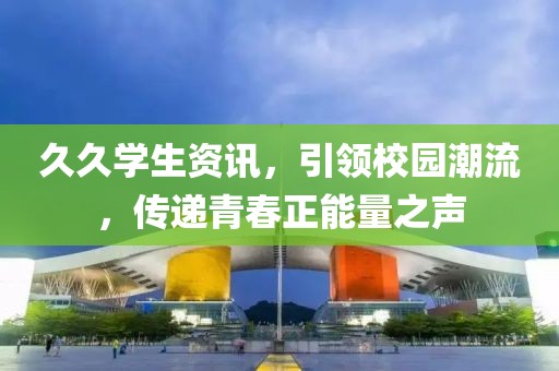 久久學(xué)生資訊，引領(lǐng)校園潮流，傳遞青春正能量之聲