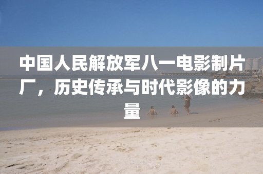 中國人民解放軍八一電影制片廠，歷史傳承與時(shí)代影像的力量