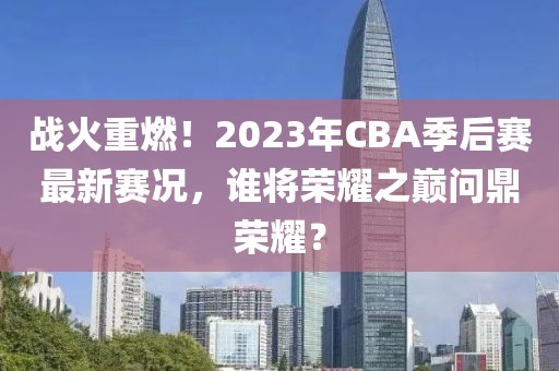 戰(zhàn)火重燃！2023年CBA季后賽最新賽況，誰將榮耀之巔問鼎榮耀？