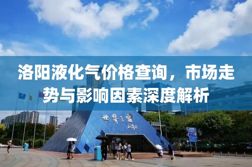 洛陽液化氣價格查詢，市場走勢與影響因素深度解析