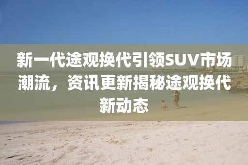 新一代途觀換代引領(lǐng)SUV市場(chǎng)潮流，資訊更新揭秘途觀換代新動(dòng)態(tài)