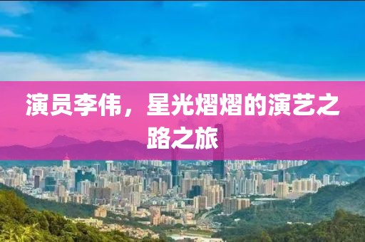 演員李偉，星光熠熠的演藝之路之旅