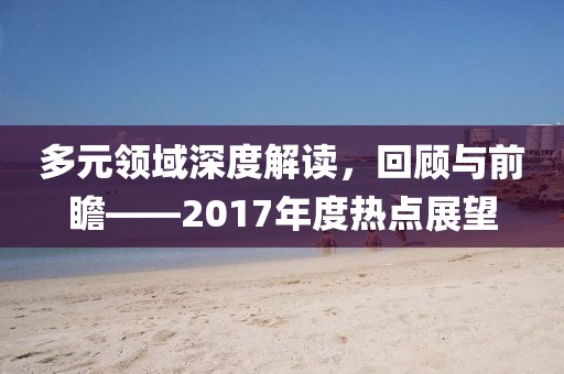 多元領(lǐng)域深度解讀，回顧與前瞻——2017年度熱點(diǎn)展望