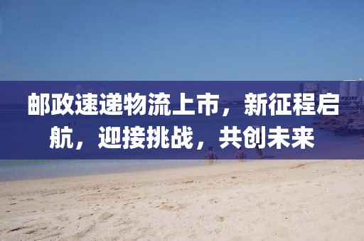 郵政速遞物流上市，新征程啟航，迎接挑戰(zhàn)，共創(chuàng)未來