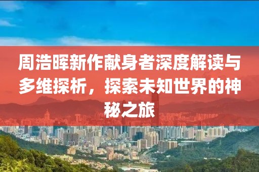 周浩暉新作獻(xiàn)身者深度解讀與多維探析，探索未知世界的神秘之旅