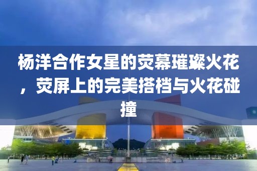 楊洋合作女星的熒幕璀璨火花，熒屏上的完美搭檔與火花碰撞
