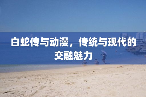 白蛇傳與動漫,傳統(tǒng)與現(xiàn)代的交融魅力