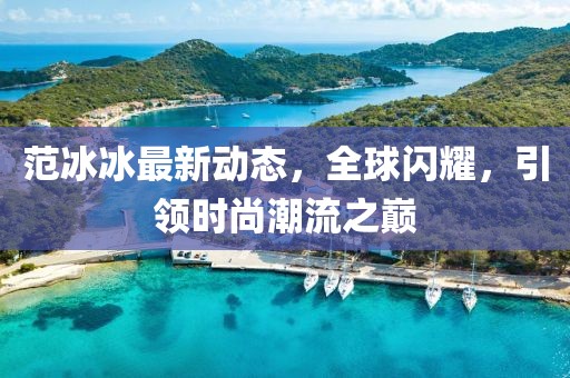 范冰冰最新動態(tài),全球閃耀,引領(lǐng)時尚潮流之巔