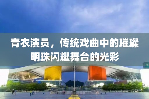 青衣演員,傳統(tǒng)戲曲中的璀璨明珠閃耀舞臺(tái)的光彩