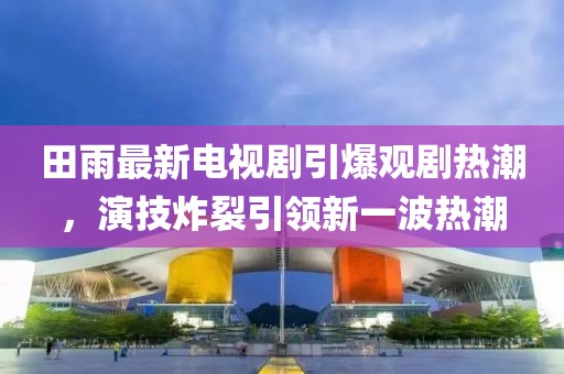 田雨最新電視劇引爆觀劇熱潮，演技炸裂引領(lǐng)新一波熱潮