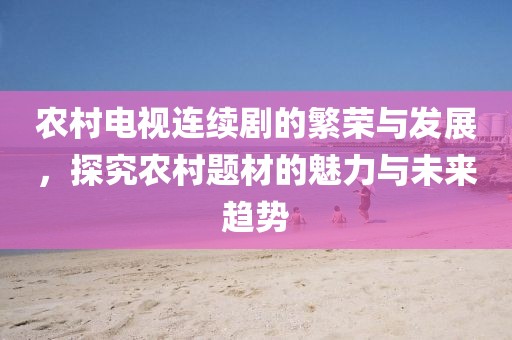 農(nóng)村電視連續(xù)劇的繁榮與發(fā)展，探究農(nóng)村題材的魅力與未來趨勢