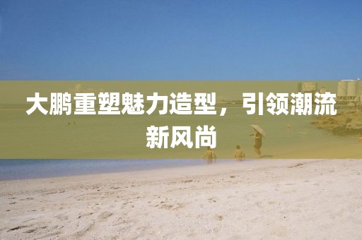 大鵬重塑魅力造型，引領(lǐng)潮流新風(fēng)尚