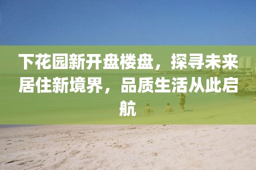 下花園新開盤樓盤，探尋未來居住新境界，品質(zhì)生活從此啟航