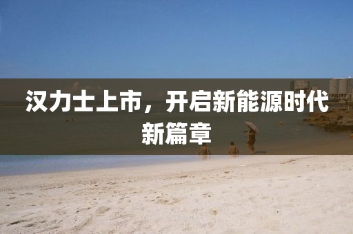 漢力士上市，開啟新能源時代新篇章