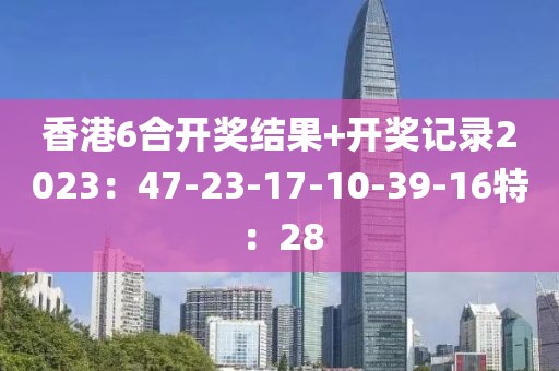 香港6合開獎結果+開獎記錄2023：47-23-17-10-39-16特：28