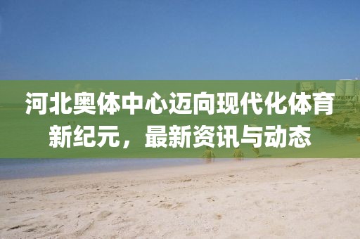 河北奧體中心邁向現(xiàn)代化體育新紀(jì)元，最新資訊與動(dòng)態(tài)